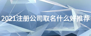 2021注冊公司取名什么好推薦