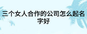 三個女人合作的公司怎么起名字好