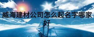 威海建材公司怎么起名字哪家好
