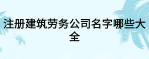注冊建筑勞務公司名字哪些大全